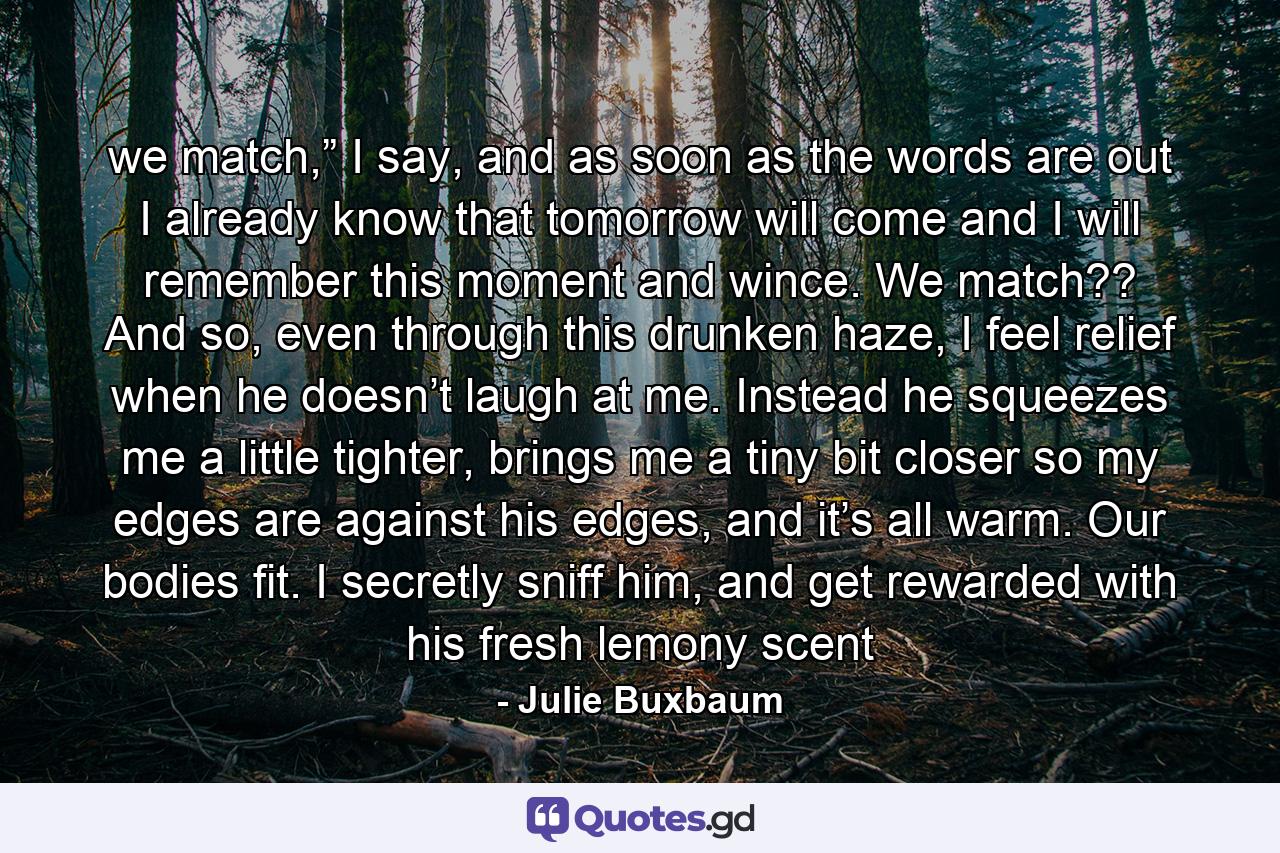 we match,” I say, and as soon as the words are out I already know that tomorrow will come and I will remember this moment and wince. We match?? And so, even through this drunken haze, I feel relief when he doesn’t laugh at me. Instead he squeezes me a little tighter, brings me a tiny bit closer so my edges are against his edges, and it’s all warm. Our bodies fit. I secretly sniff him, and get rewarded with his fresh lemony scent - Quote by Julie Buxbaum