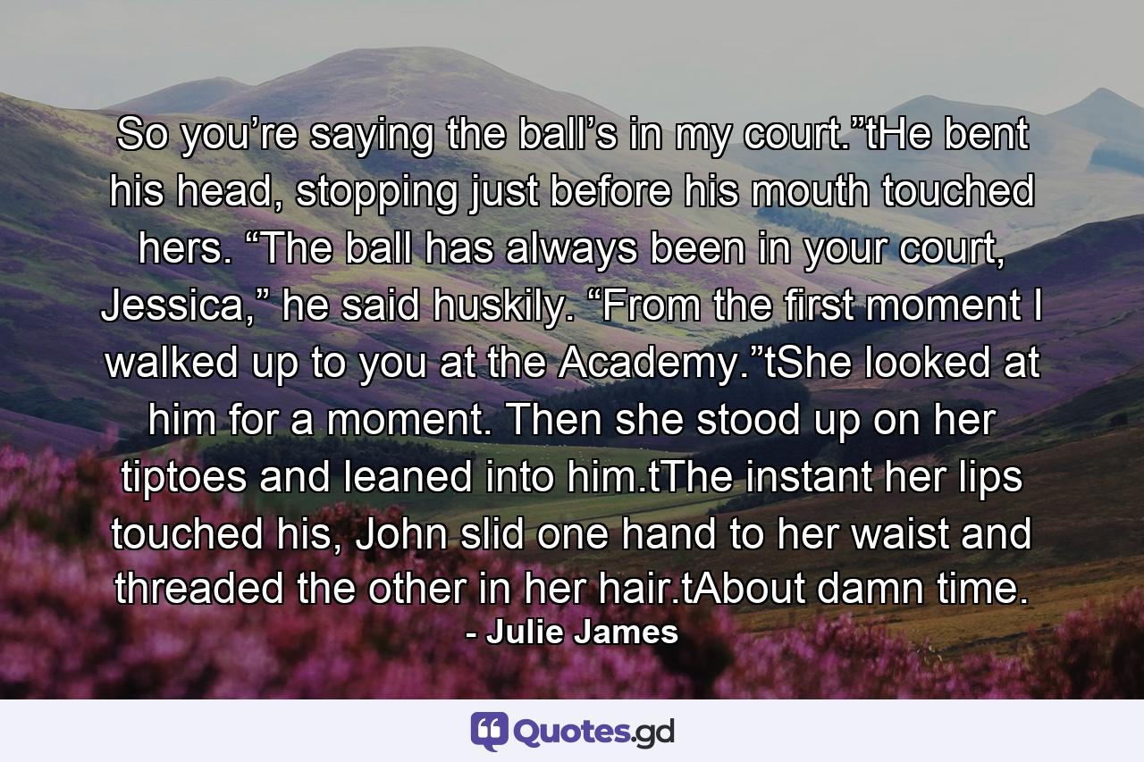 So you’re saying the ball’s in my court.”tHe bent his head, stopping just before his mouth touched hers. “The ball has always been in your court, Jessica,” he said huskily. “From the first moment I walked up to you at the Academy.”tShe looked at him for a moment. Then she stood up on her tiptoes and leaned into him.tThe instant her lips touched his, John slid one hand to her waist and threaded the other in her hair.tAbout damn time. - Quote by Julie James