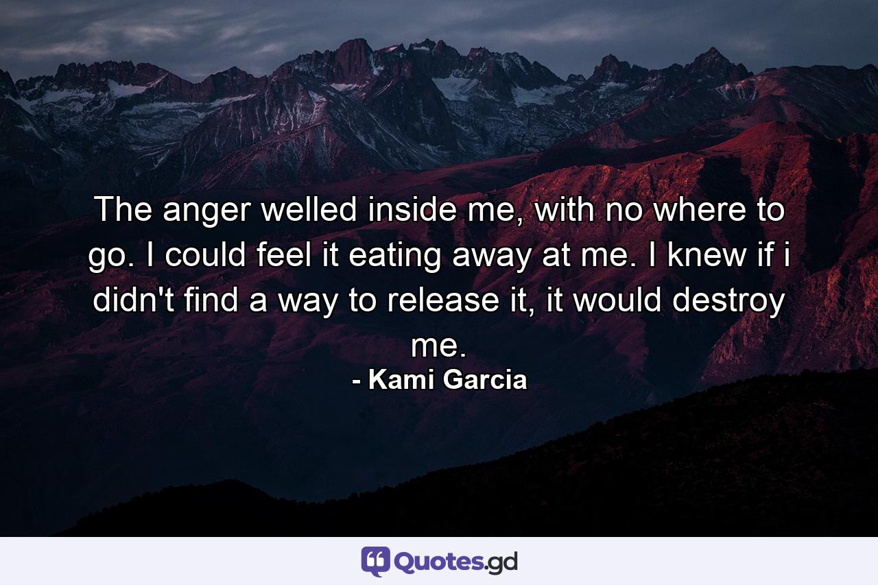 The anger welled inside me, with no where to go. I could feel it eating away at me. I knew if i didn't find a way to release it, it would destroy me. - Quote by Kami Garcia