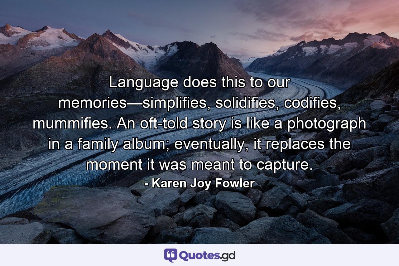 Language does this to our memories—simplifies, solidifies, codifies, mummifies. An oft-told story is like a photograph in a family album; eventually, it replaces the moment it was meant to capture. - Quote by Karen Joy Fowler