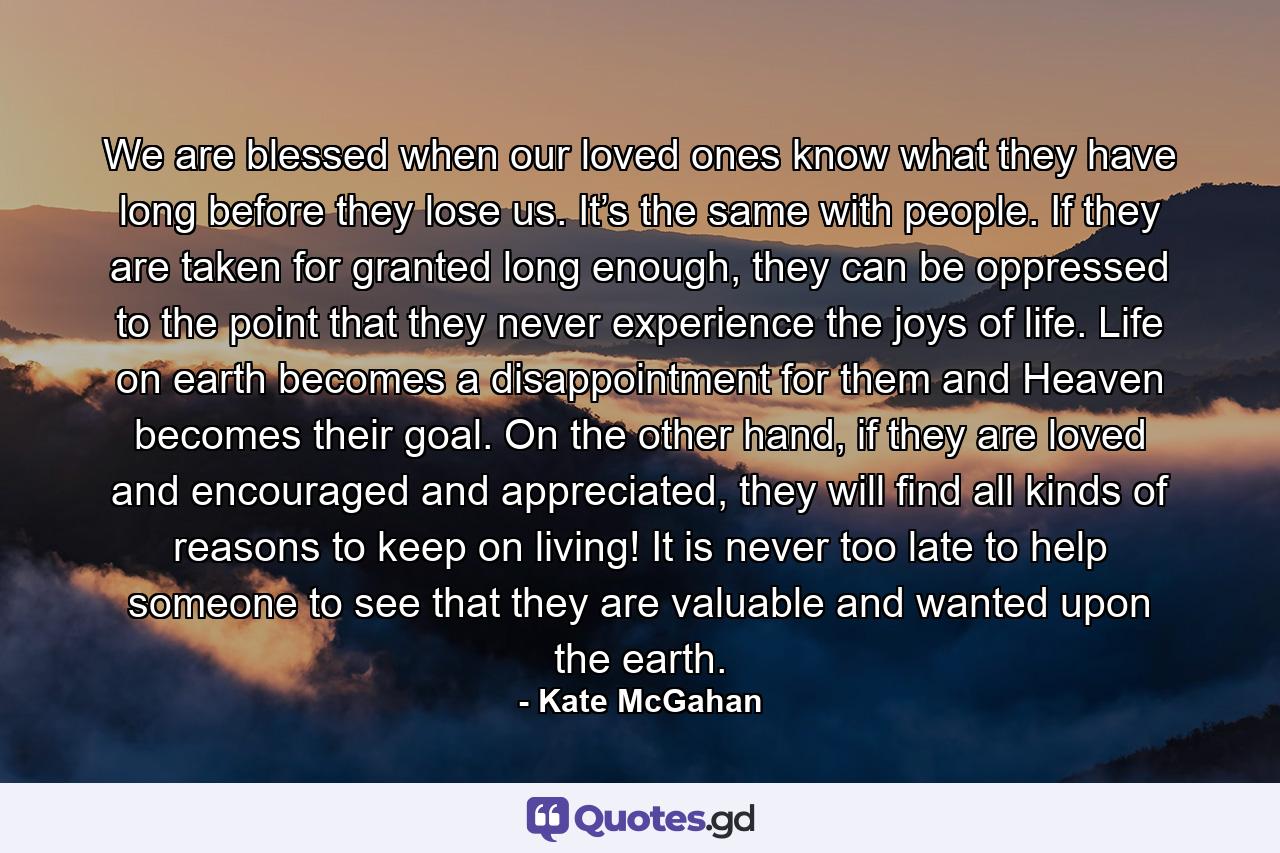 We are blessed when our loved ones know what they have long before they lose us. It’s the same with people. If they are taken for granted long enough, they can be oppressed to the point that they never experience the joys of life. Life on earth becomes a disappointment for them and Heaven becomes their goal. On the other hand, if they are loved and encouraged and appreciated, they will find all kinds of reasons to keep on living! It is never too late to help someone to see that they are valuable and wanted upon the earth. - Quote by Kate McGahan