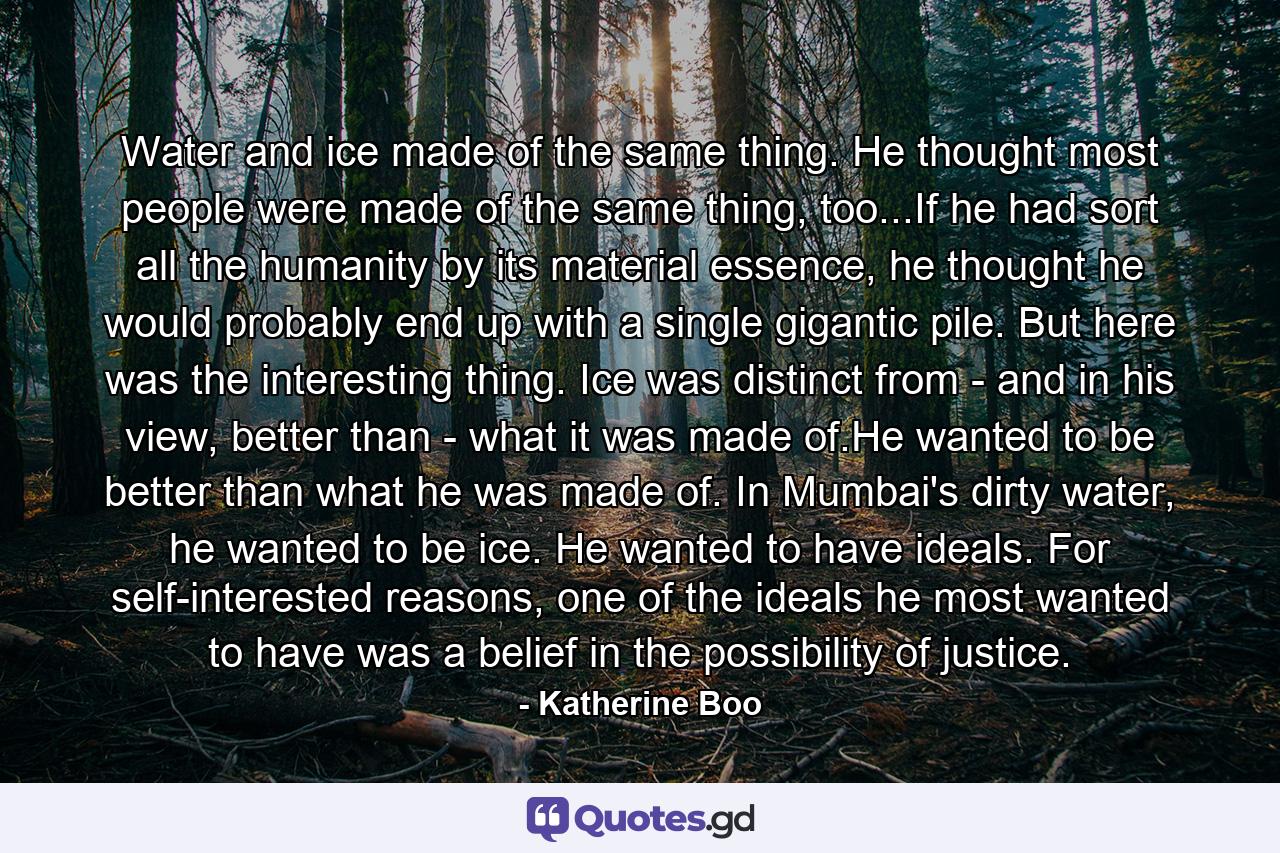 Water and ice made of the same thing. He thought most people were made of the same thing, too...If he had sort all the humanity by its material essence, he thought he would probably end up with a single gigantic pile. But here was the interesting thing. Ice was distinct from - and in his view, better than - what it was made of.He wanted to be better than what he was made of. In Mumbai's dirty water, he wanted to be ice. He wanted to have ideals. For self-interested reasons, one of the ideals he most wanted to have was a belief in the possibility of justice. - Quote by Katherine Boo