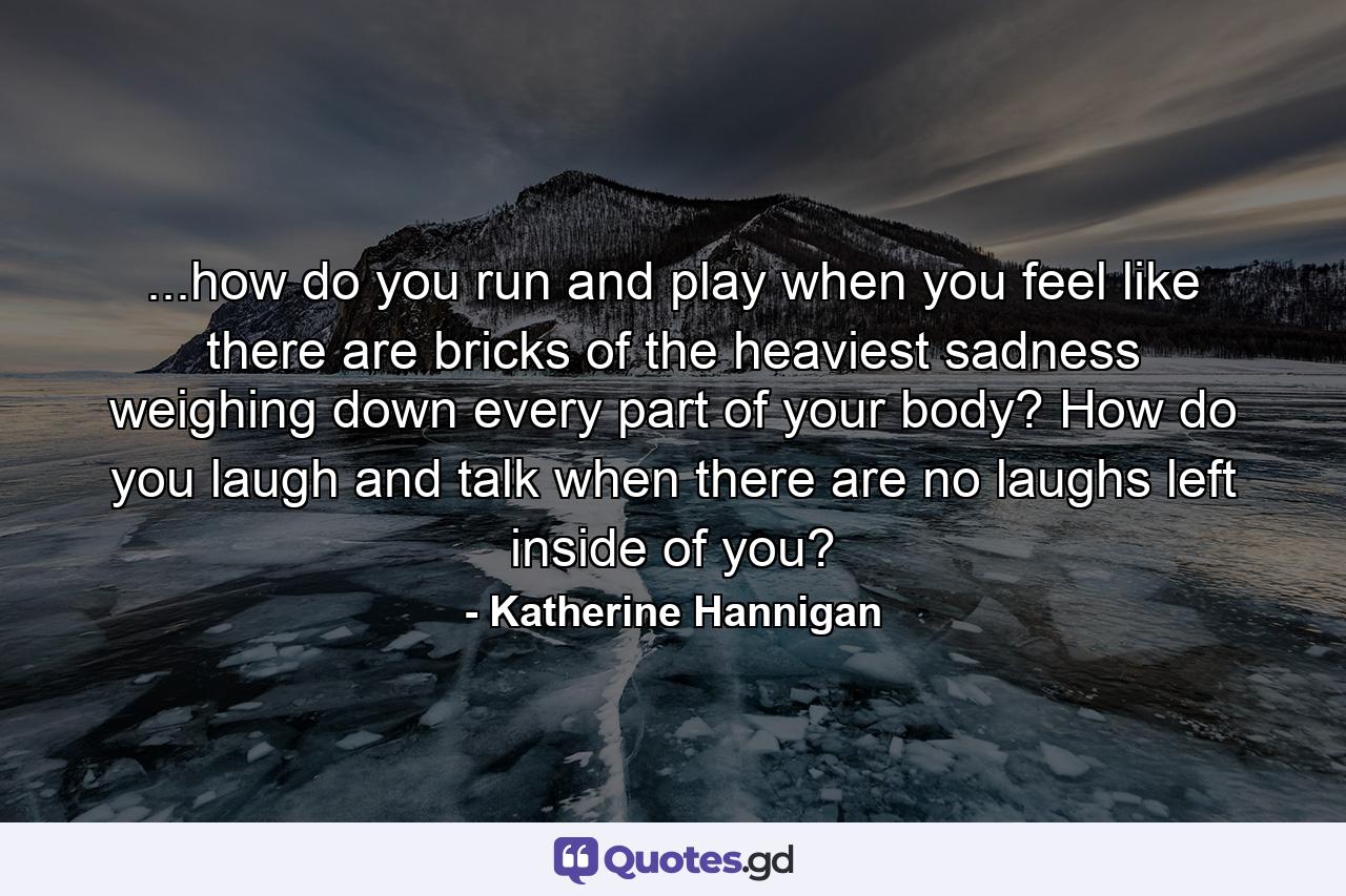 ...how do you run and play when you feel like there are bricks of the heaviest sadness weighing down every part of your body? How do you laugh and talk when there are no laughs left inside of you? - Quote by Katherine Hannigan