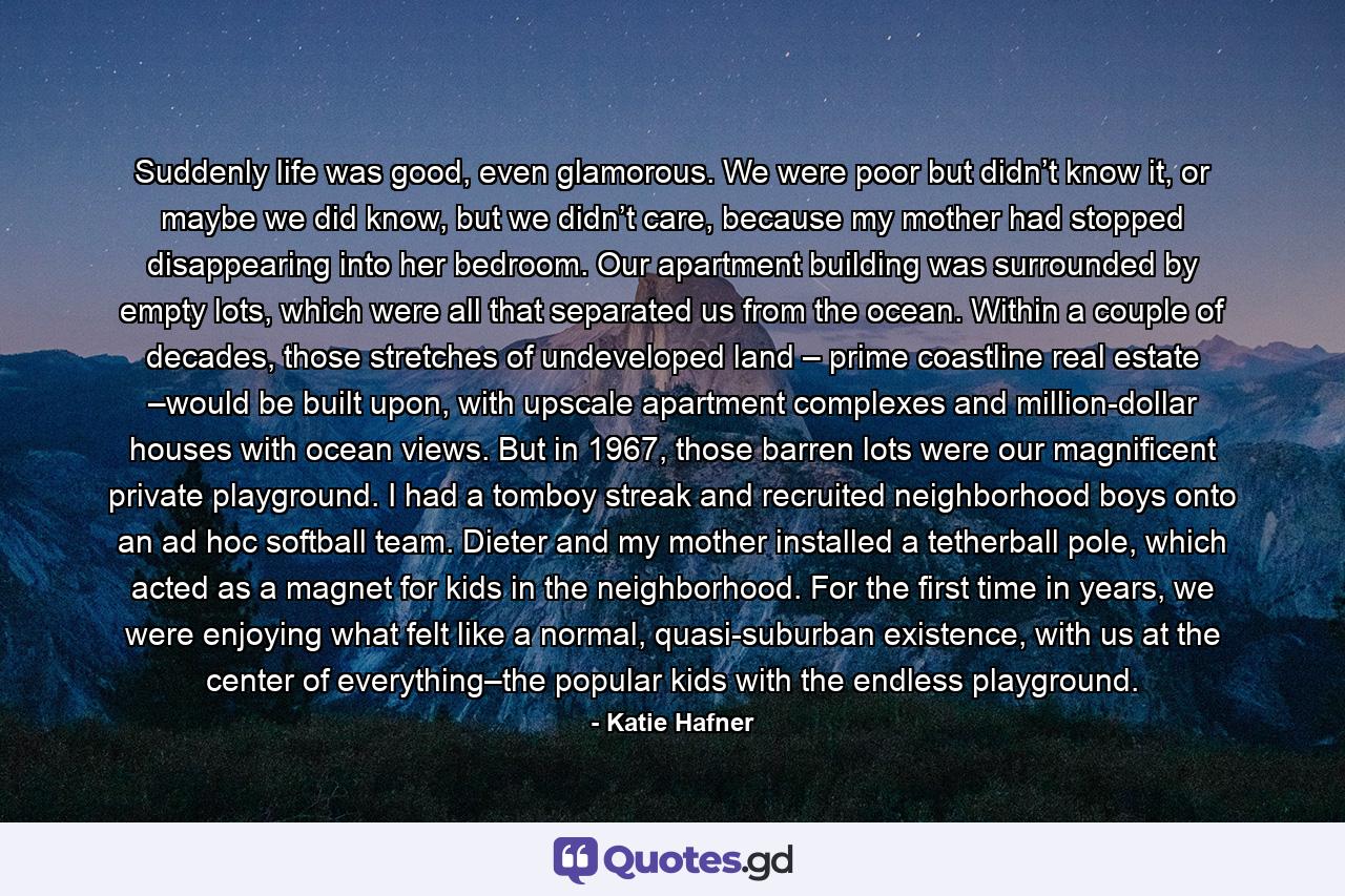 Suddenly life was good, even glamorous. We were poor but didn’t know it, or maybe we did know, but we didn’t care, because my mother had stopped disappearing into her bedroom. Our apartment building was surrounded by empty lots, which were all that separated us from the ocean. Within a couple of decades, those stretches of undeveloped land – prime coastline real estate –would be built upon, with upscale apartment complexes and million-dollar houses with ocean views. But in 1967, those barren lots were our magnificent private playground. I had a tomboy streak and recruited neighborhood boys onto an ad hoc softball team. Dieter and my mother installed a tetherball pole, which acted as a magnet for kids in the neighborhood. For the first time in years, we were enjoying what felt like a normal, quasi-suburban existence, with us at the center of everything–the popular kids with the endless playground. - Quote by Katie Hafner