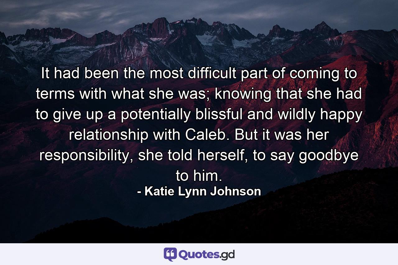 It had been the most difficult part of coming to terms with what she was; knowing that she had to give up a potentially blissful and wildly happy relationship with Caleb. But it was her responsibility, she told herself, to say goodbye to him. - Quote by Katie Lynn Johnson