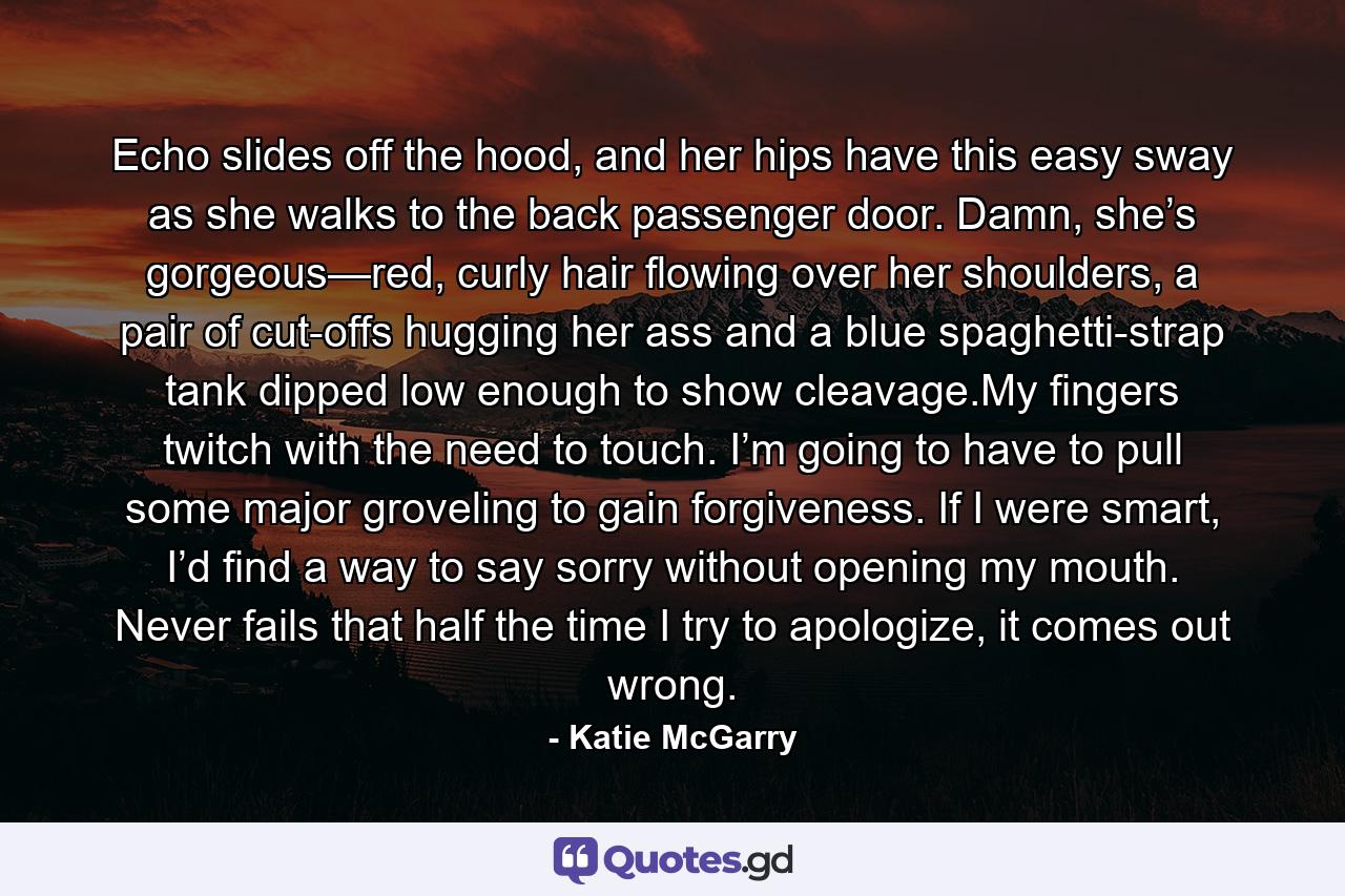 Echo slides off the hood, and her hips have this easy sway as she walks to the back passenger door. Damn, she’s gorgeous—red, curly hair flowing over her shoulders, a pair of cut-offs hugging her ass and a blue spaghetti-strap tank dipped low enough to show cleavage.My fingers twitch with the need to touch. I’m going to have to pull some major groveling to gain forgiveness. If I were smart, I’d find a way to say sorry without opening my mouth. Never fails that half the time I try to apologize, it comes out wrong. - Quote by Katie McGarry