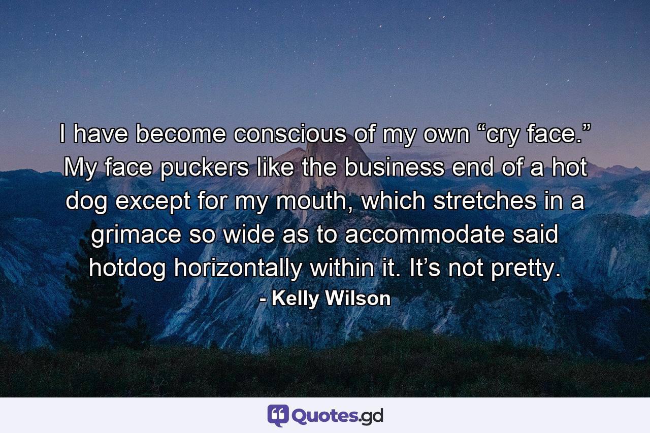 I have become conscious of my own “cry face.” My face puckers like the business end of a hot dog except for my mouth, which stretches in a grimace so wide as to accommodate said hotdog horizontally within it. It’s not pretty. - Quote by Kelly Wilson