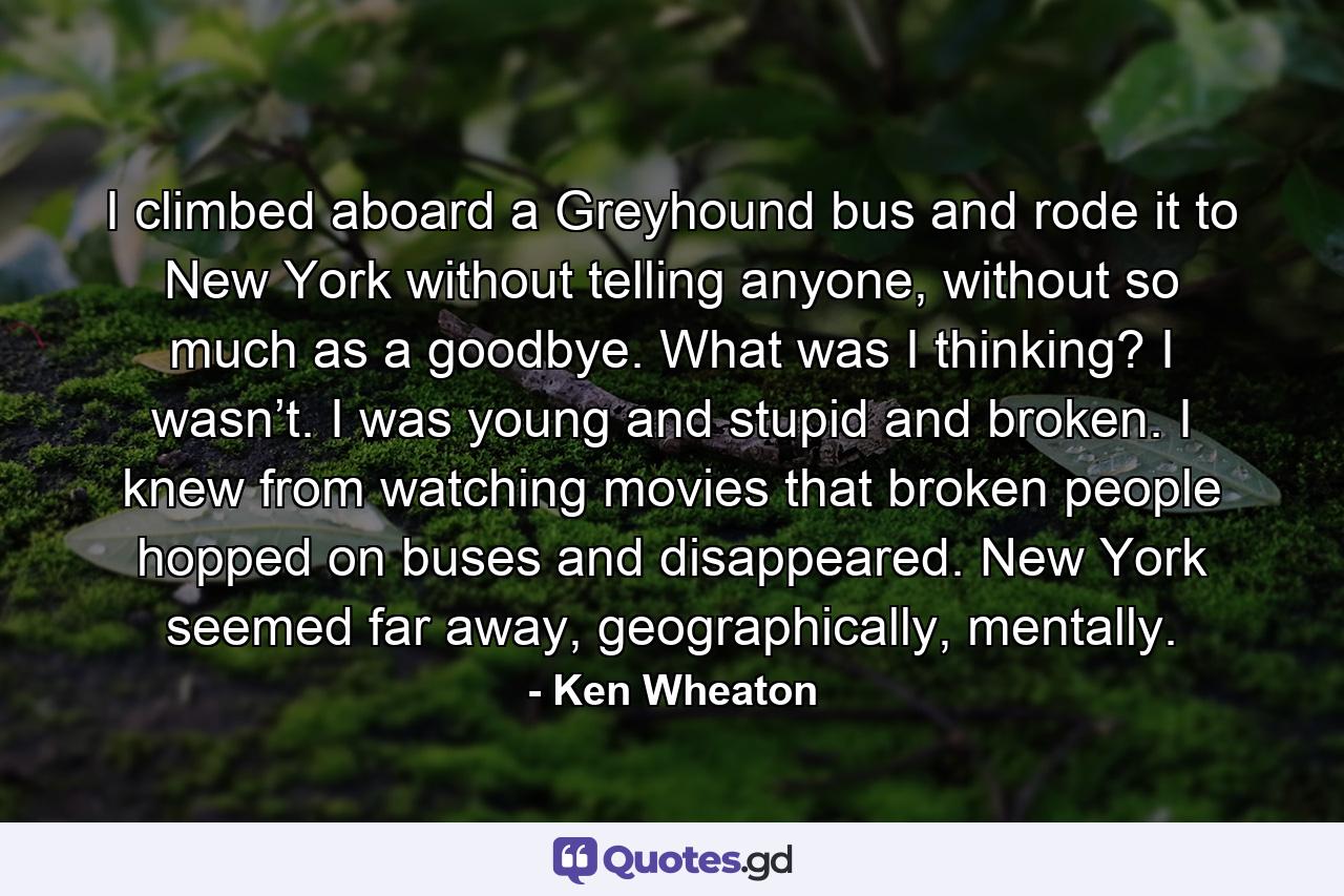 I climbed aboard a Greyhound bus and rode it to New York without telling anyone, without so much as a goodbye. What was I thinking? I wasn’t. I was young and stupid and broken. I knew from watching movies that broken people hopped on buses and disappeared. New York seemed far away, geographically, mentally. - Quote by Ken Wheaton