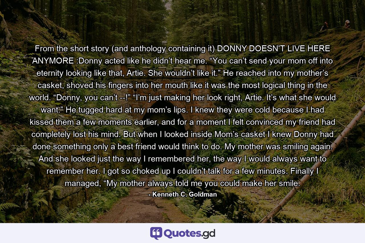 From the short story (and anthology containing it) DONNY DOESN'T LIVE HERE ANYMORE :Donny acted like he didn’t hear me. “You can’t send your mom off into eternity looking like that, Artie. She wouldn’t like it.” He reached into my mother’s casket, shoved his fingers into her mouth like it was the most logical thing in the world. “Donny, you can’t --!” “I’m just making her look right, Artie. It’s what she would want.” He tugged hard at my mom’s lips. I knew they were cold because I had kissed them a few moments earlier, and for a moment I felt convinced my friend had completely lost his mind. But when I looked inside Mom’s casket I knew Donny had done something only a best friend would think to do. My mother was smiling again. And she looked just the way I remembered her, the way I would always want to remember her. I got so choked up I couldn’t talk for a few minutes.  Finally I managed, “My mother always told me you could make her smile. - Quote by Kenneth C. Goldman