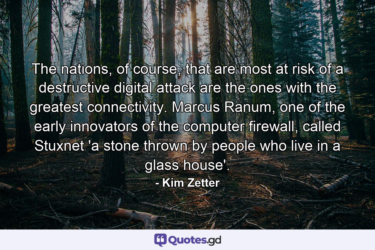 The nations, of course, that are most at risk of a destructive digital attack are the ones with the greatest connectivity. Marcus Ranum, one of the early innovators of the computer firewall, called Stuxnet 'a stone thrown by people who live in a glass house'. - Quote by Kim Zetter