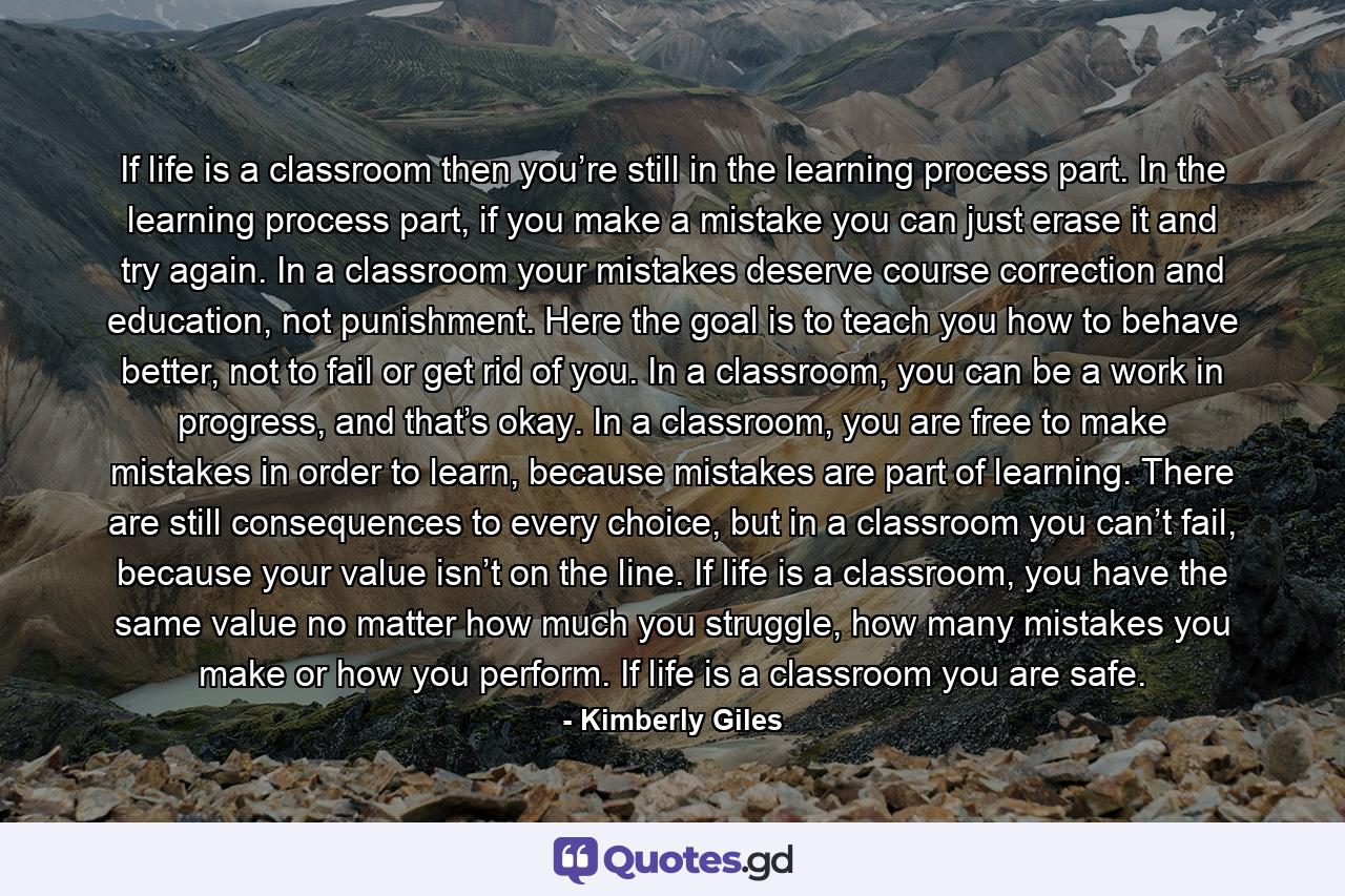 If life is a classroom then you’re still in the learning process part. In the learning process part, if you make a mistake you can just erase it and try again. In a classroom your mistakes deserve course correction and education, not punishment. Here the goal is to teach you how to behave better, not to fail or get rid of you. In a classroom, you can be a work in progress, and that’s okay. In a classroom, you are free to make mistakes in order to learn, because mistakes are part of learning. There are still consequences to every choice, but in a classroom you can’t fail, because your value isn’t on the line. If life is a classroom, you have the same value no matter how much you struggle, how many mistakes you make or how you perform. If life is a classroom you are safe. - Quote by Kimberly Giles