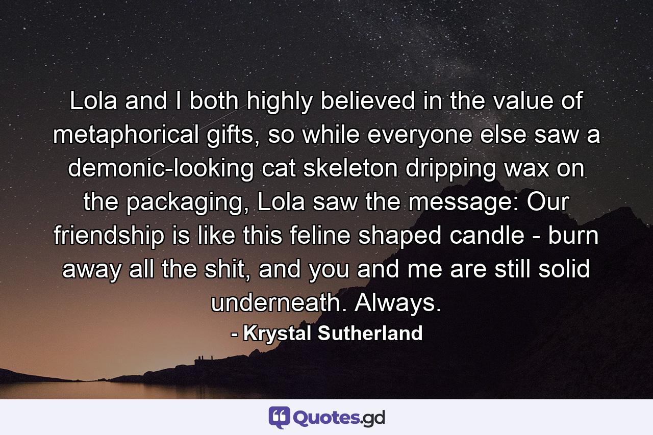 Lola and I both highly believed in the value of metaphorical gifts, so while everyone else saw a demonic-looking cat skeleton dripping wax on the packaging, Lola saw the message: Our friendship is like this feline shaped candle - burn away all the shit, and you and me are still solid underneath. Always. - Quote by Krystal Sutherland