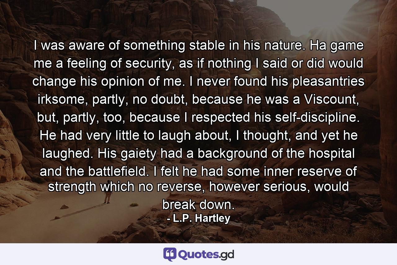 I was aware of something stable in his nature. Ha game me a feeling of security, as if nothing I said or did would change his opinion of me. I never found his pleasantries irksome, partly, no doubt, because he was a Viscount, but, partly, too, because I respected his self-discipline. He had very little to laugh about, I thought, and yet he laughed. His gaiety had a background of the hospital and the battlefield. I felt he had some inner reserve of strength which no reverse, however serious, would break down. - Quote by L.P. Hartley