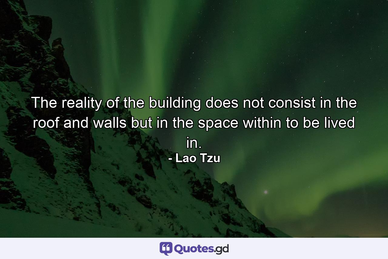 The reality of the building does not consist in the roof and walls  but in the space within to be lived in. - Quote by Lao Tzu