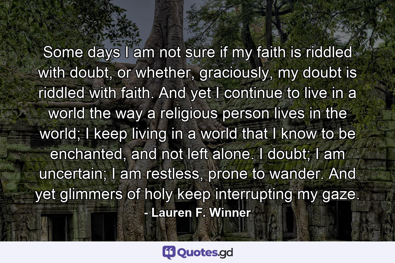 Some days I am not sure if my faith is riddled with doubt, or whether, graciously, my doubt is riddled with faith. And yet I continue to live in a world the way a religious person lives in the world; I keep living in a world that I know to be enchanted, and not left alone. I doubt; I am uncertain; I am restless, prone to wander. And yet glimmers of holy keep interrupting my gaze. - Quote by Lauren F. Winner