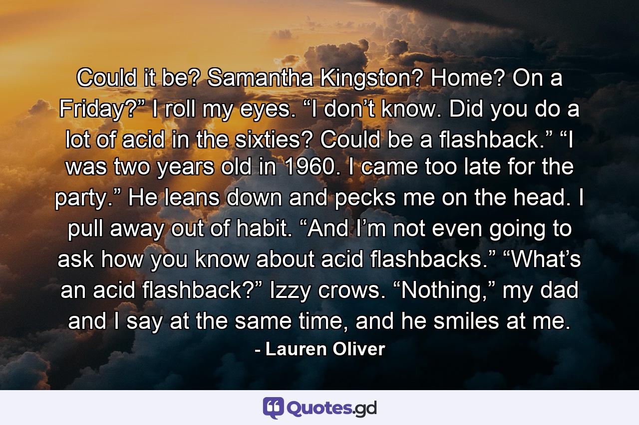 Could it be? Samantha Kingston? Home? On a Friday?” I roll my eyes. “I don’t know. Did you do a lot of acid in the sixties? Could be a flashback.” “I was two years old in 1960. I came too late for the party.” He leans down and pecks me on the head. I pull away out of habit. “And I’m not even going to ask how you know about acid flashbacks.” “What’s an acid flashback?” Izzy crows. “Nothing,” my dad and I say at the same time, and he smiles at me. - Quote by Lauren Oliver