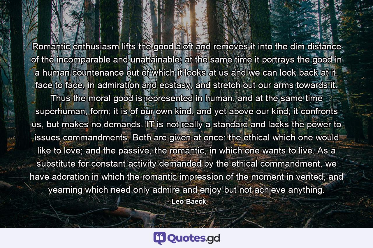 Romantic enthusiasm lifts the good aloft and removes it into the dim distance of the incomparable and unattainable; at the same time it portrays the good in a human countenance out of which it looks at us and we can look back at it, face to face, in admiration and ecstasy, and stretch out our arms towards it. Thus the moral good is represented in human, and at the same time superhuman, form; it is of our own kind, and yet above our kind; it confronts us, but makes no demands. IT is not really a standard and lacks the power to issues commandments. Both are given at once: the ethical which one would like to love; and the passive, the romantic, in which one wants to live. As a substitute for constant activity demanded by the ethical commandment, we have adoration in which the romantic impression of the moment in vented, and yearning which need only admire and enjoy but not achieve anything. - Quote by Leo Baeck