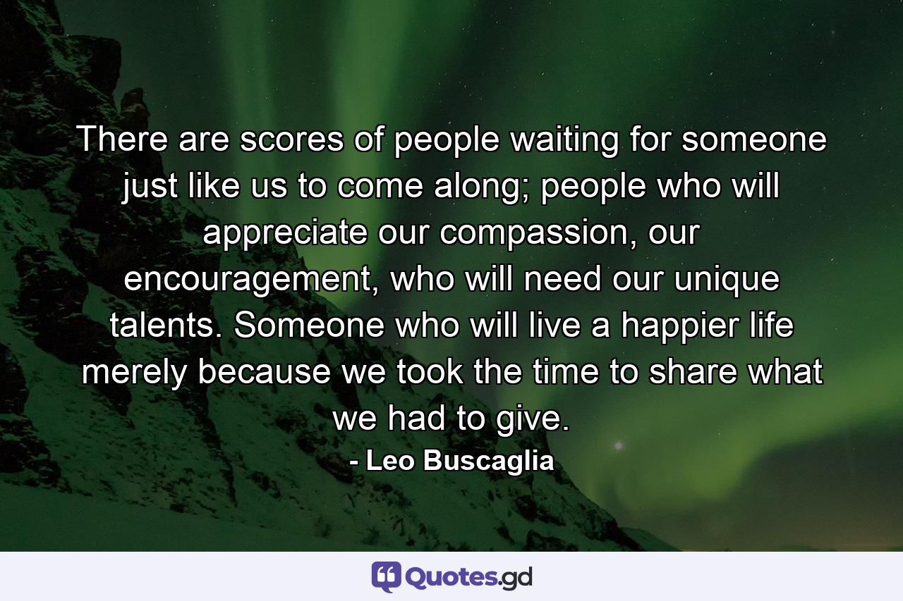 There are scores of people waiting for someone just like us to come along; people who will appreciate our compassion, our encouragement, who will need our unique talents. Someone who will live a happier life merely because we took the time to share what we had to give. - Quote by Leo Buscaglia