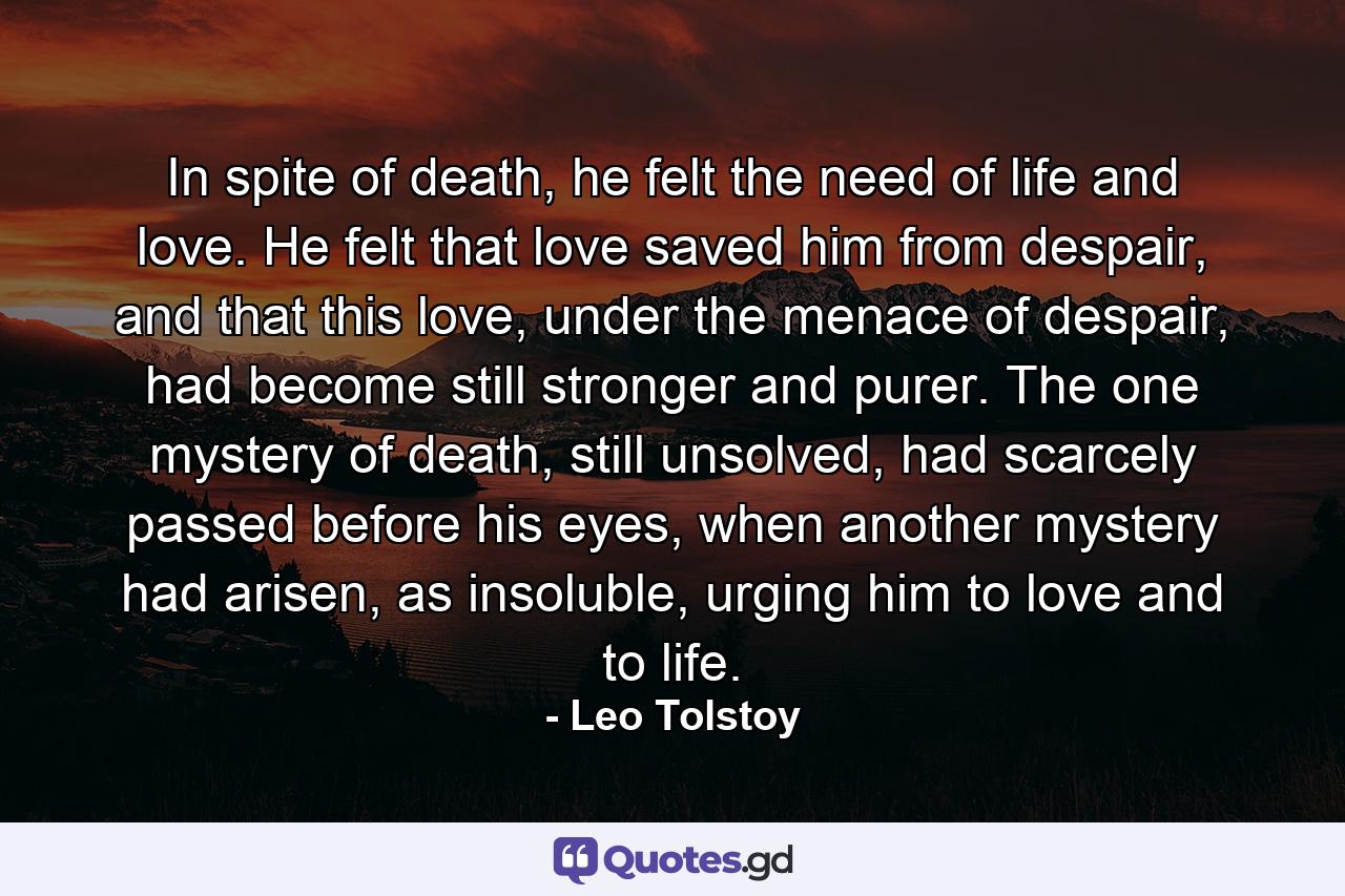 In spite of death, he felt the need of life and love. He felt that love saved him from despair, and that this love, under the menace of despair, had become still stronger and purer. The one mystery of death, still unsolved, had scarcely passed before his eyes, when another mystery had arisen, as insoluble, urging him to love and to life. - Quote by Leo Tolstoy