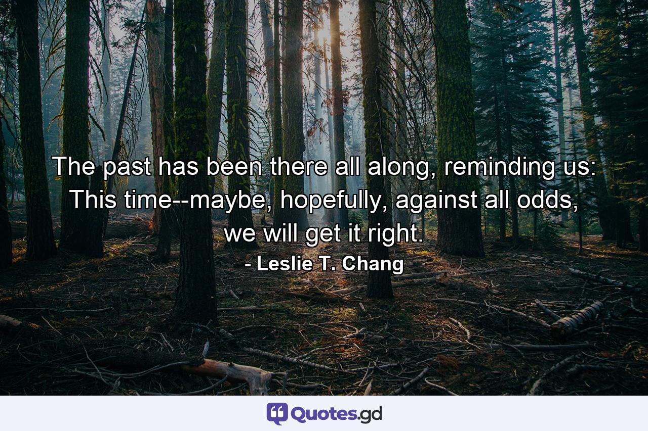 The past has been there all along, reminding us: This time--maybe, hopefully, against all odds, we will get it right. - Quote by Leslie T. Chang