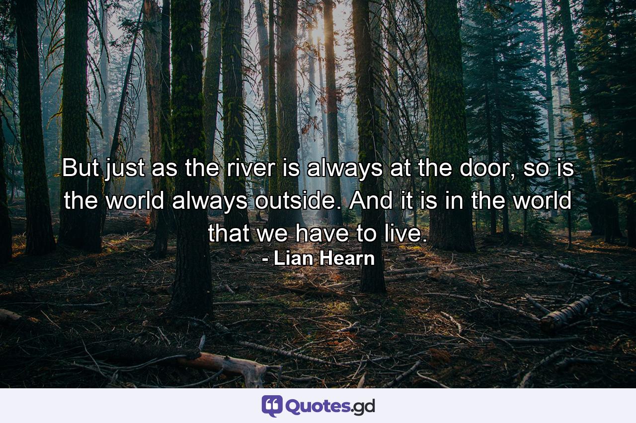 But just as the river is always at the door, so is the world always outside. And it is in the world that we have to live. - Quote by Lian Hearn