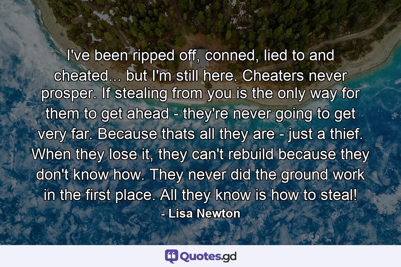 I've been ripped off, conned, lied to and cheated... but I'm still here. Cheaters never prosper. If stealing from you is the only way for them to get ahead - they're never going to get very far. Because thats all they are - just a thief. When they lose it, they can't rebuild because they don't know how. They never did the ground work in the first place. All they know is how to steal! - Quote by Lisa Newton