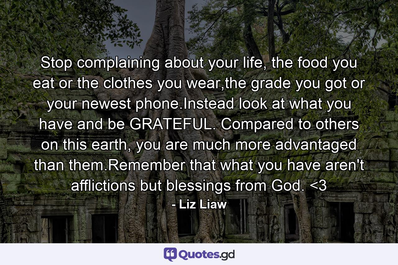 Stop complaining about your life, the food you eat or the clothes you wear,the grade you got or your newest phone.Instead look at what you have and be GRATEFUL. Compared to others on this earth, you are much more advantaged than them.Remember that what you have aren't afflictions but blessings from God. <3 - Quote by Liz Liaw