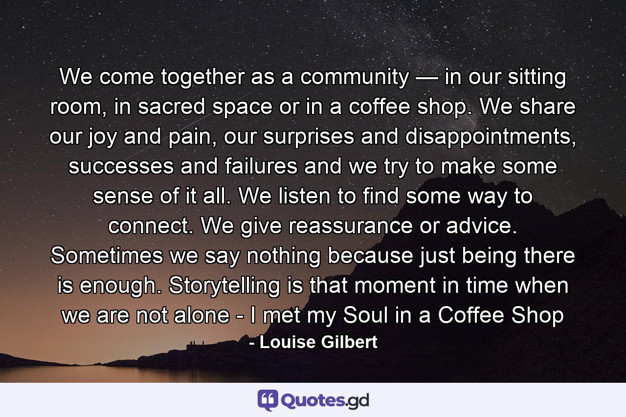 We come together as a community — in our sitting room, in sacred space or in a coffee shop. We share our joy and pain, our surprises and disappointments, successes and failures and we try to make some sense of it all. We listen to find some way to connect. We give reassurance or advice. Sometimes we say nothing because just being there is enough. Storytelling is that moment in time when we are not alone - I met my Soul in a Coffee Shop - Quote by Louise Gilbert