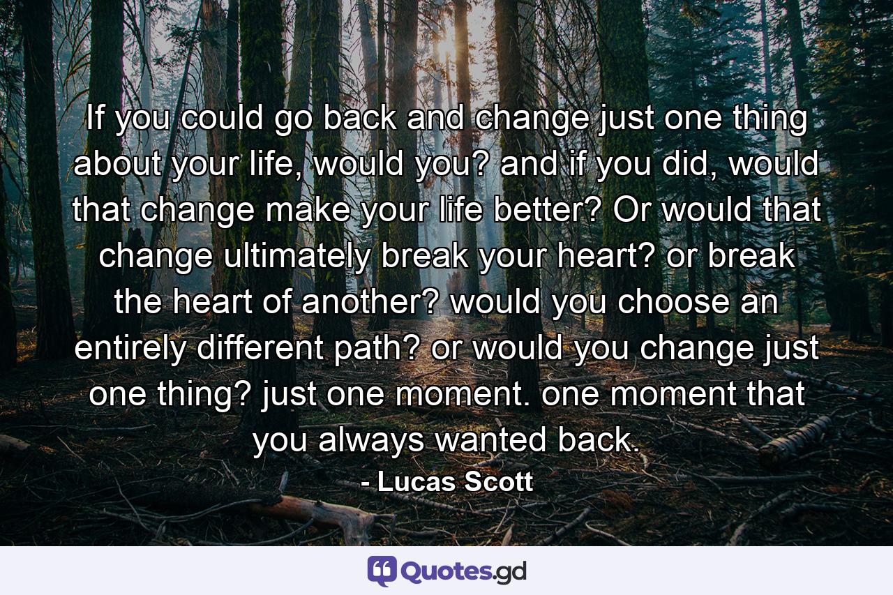 If you could go back and change just one thing about your life, would you? and if you did, would that change make your life better? Or would that change ultimately break your heart? or break the heart of another? would you choose an entirely different path? or would you change just one thing? just one moment. one moment that you always wanted back. - Quote by Lucas Scott