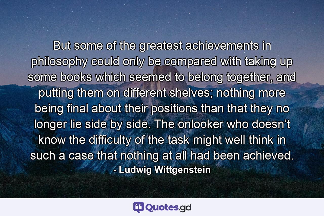 But some of the greatest achievements in philosophy could only be compared with taking up some books which seemed to belong together, and putting them on different shelves; nothing more being final about their positions than that they no longer lie side by side. The onlooker who doesn’t know the difficulty of the task might well think in such a case that nothing at all had been achieved. - Quote by Ludwig Wittgenstein