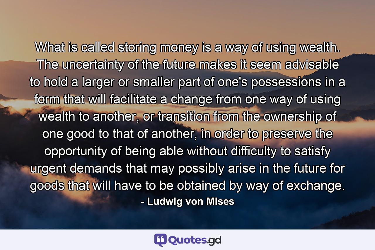 What is called storing money is a way of using wealth. The uncertainty of the future makes it seem advisable to hold a larger or smaller part of one's possessions in a form that will facilitate a change from one way of using wealth to another, or transition from the ownership of one good to that of another, in order to preserve the opportunity of being able without difficulty to satisfy urgent demands that may possibly arise in the future for goods that will have to be obtained by way of exchange. - Quote by Ludwig von Mises