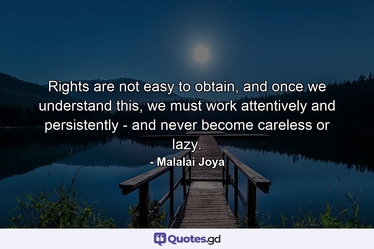 Rights are not easy to obtain, and once we understand this, we must work attentively and persistently - and never become careless or lazy. - Quote by Malalai Joya