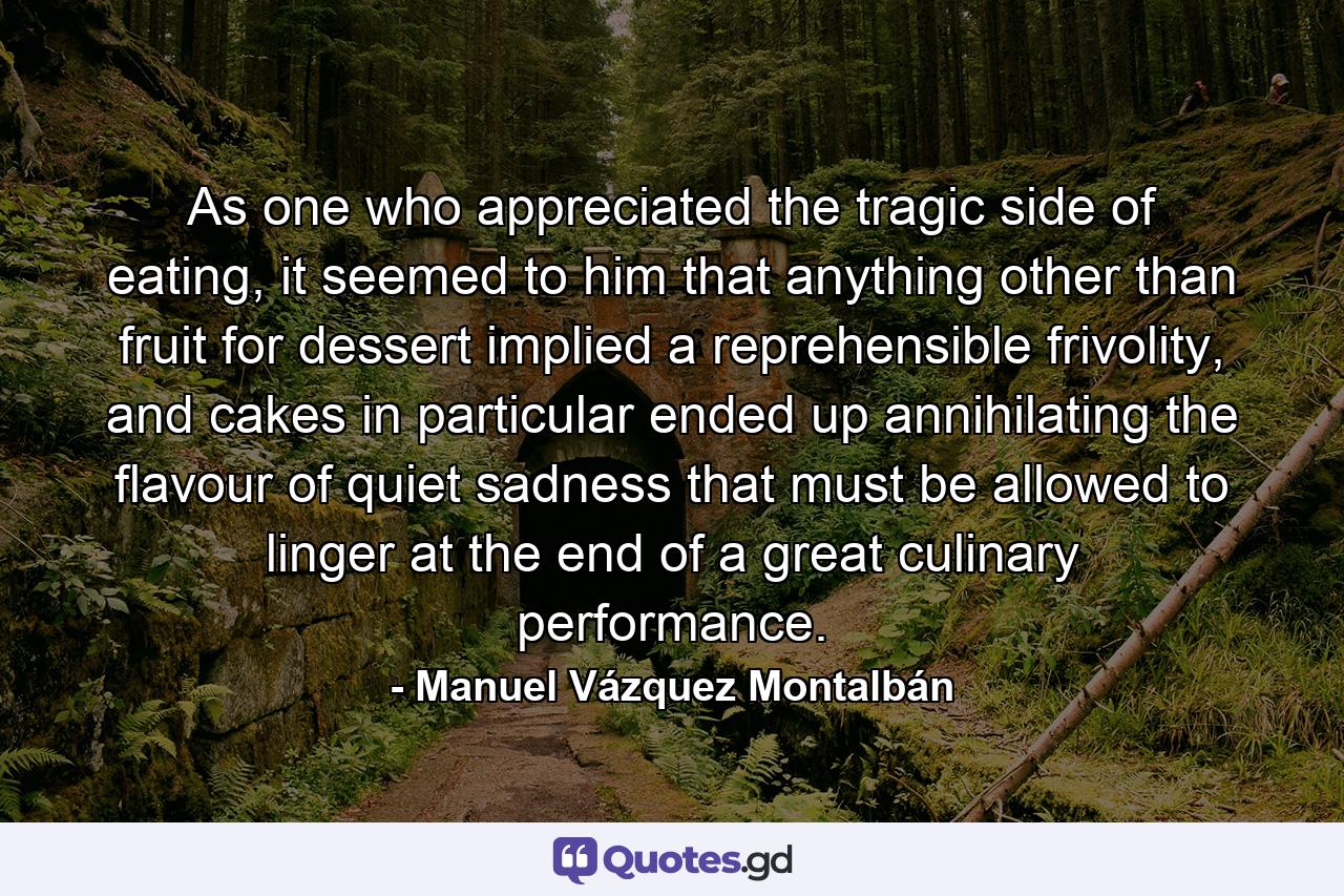 As one who appreciated the tragic side of eating, it seemed to him that anything other than fruit for dessert implied a reprehensible frivolity, and cakes in particular ended up annihilating the flavour of quiet sadness that must be allowed to linger at the end of a great culinary performance. - Quote by Manuel Vázquez Montalbán