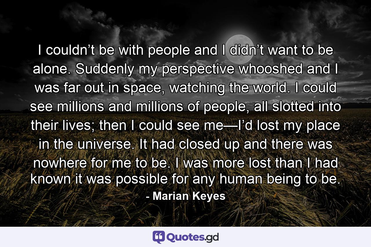 I couldn’t be with people and I didn’t want to be alone. Suddenly my perspective whooshed and I was far out in space, watching the world. I could see millions and millions of people, all slotted into their lives; then I could see me—I’d lost my place in the universe. It had closed up and there was nowhere for me to be. I was more lost than I had known it was possible for any human being to be. - Quote by Marian Keyes