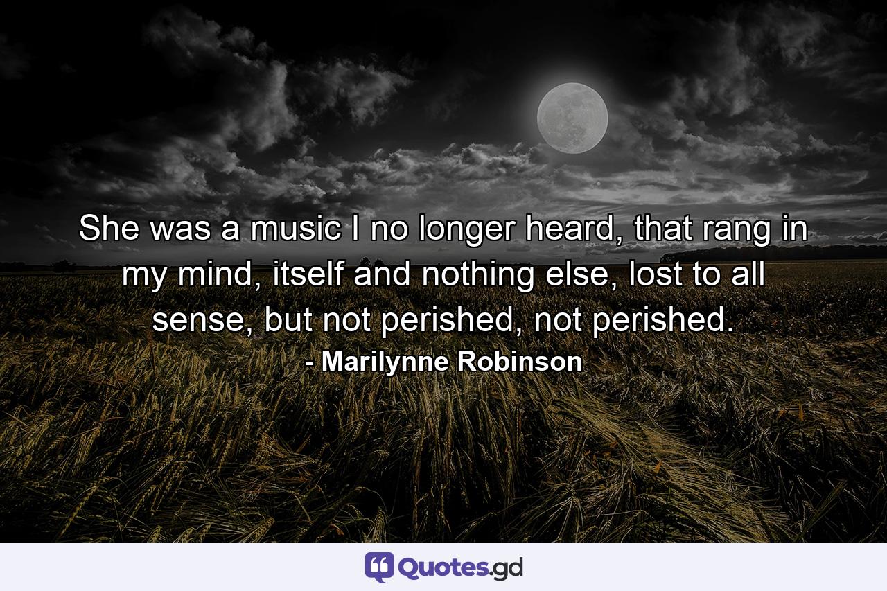 She was a music I no longer heard, that rang in my mind, itself and nothing else, lost to all sense, but not perished, not perished. - Quote by Marilynne Robinson