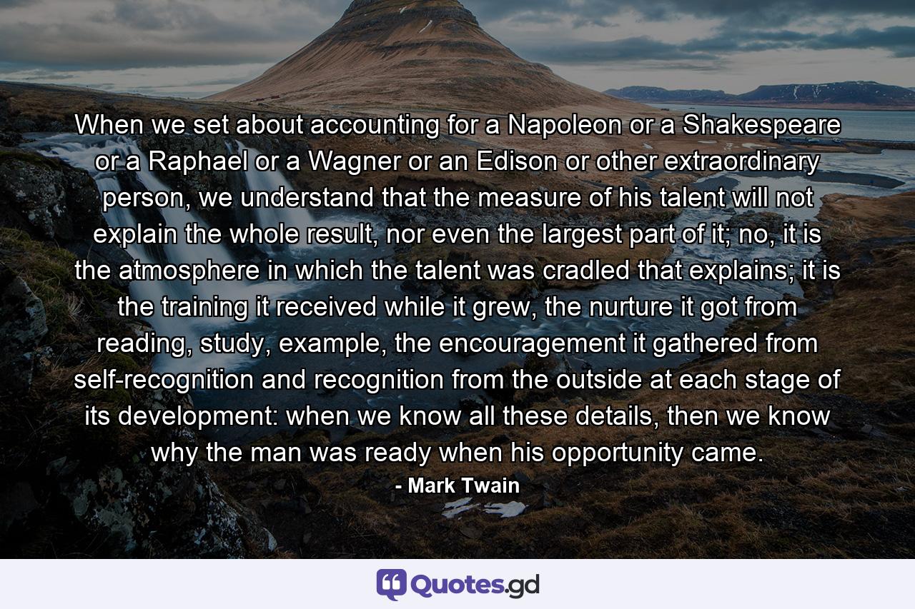 When we set about accounting for a Napoleon or a Shakespeare or a Raphael or a Wagner or an Edison or other extraordinary person, we understand that the measure of his talent will not explain the whole result, nor even the largest part of it; no, it is the atmosphere in which the talent was cradled that explains; it is the training it received while it grew, the nurture it got from reading, study, example, the encouragement it gathered from self-recognition and recognition from the outside at each stage of its development: when we know all these details, then we know why the man was ready when his opportunity came. - Quote by Mark Twain