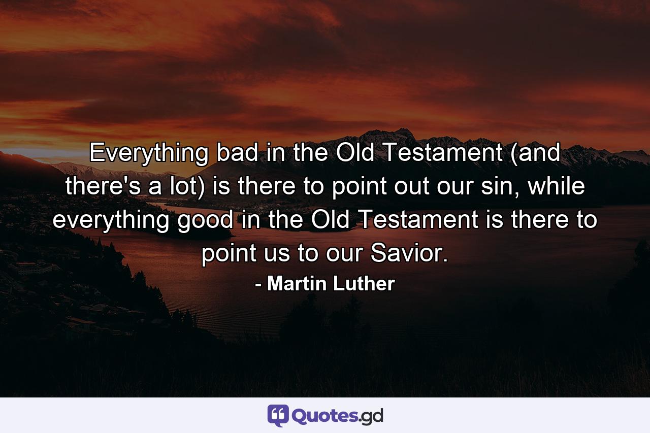 Everything bad in the Old Testament (and there's a lot) is there to point out our sin, while everything good in the Old Testament is there to point us to our Savior. - Quote by Martin Luther