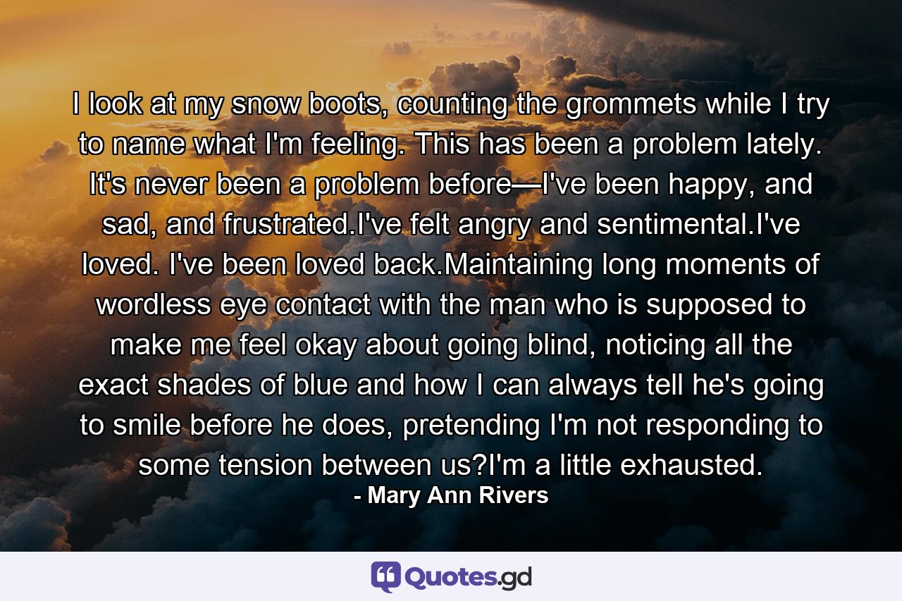 I look at my snow boots, counting the grommets while I try to name what I'm feeling. This has been a problem lately. It's never been a problem before—I've been happy, and sad, and frustrated.I've felt angry and sentimental.I've loved. I've been loved back.Maintaining long moments of wordless eye contact with the man who is supposed to make me feel okay about going blind, noticing all the exact shades of blue and how I can always tell he's going to smile before he does, pretending I'm not responding to some tension between us?I'm a little exhausted. - Quote by Mary Ann Rivers
