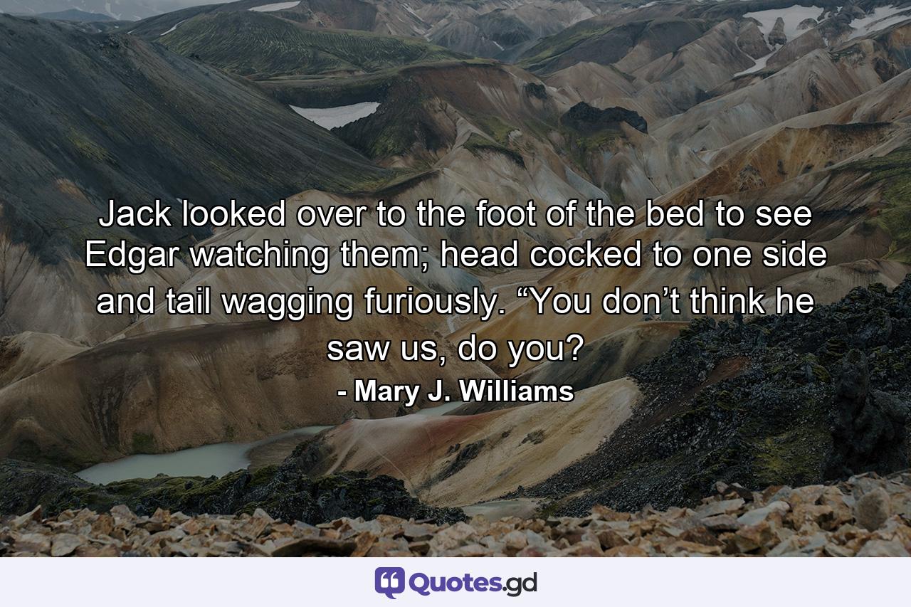 Jack looked over to the foot of the bed to see Edgar watching them; head cocked to one side and tail wagging furiously. “You don’t think he saw us, do you? - Quote by Mary J. Williams