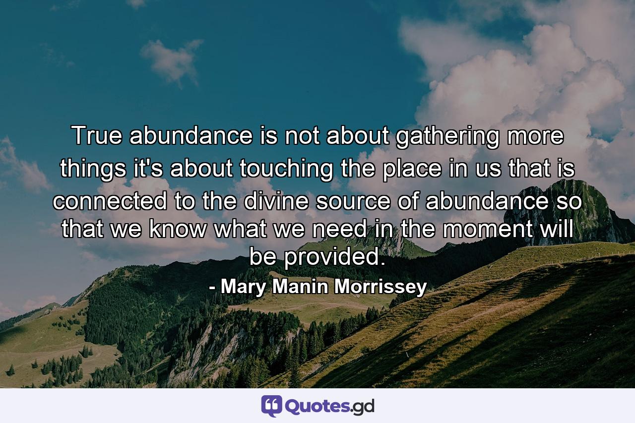True abundance is not about gathering more things  it's about touching the place in us that is connected to the divine source of abundance  so that we know what we need in the moment will be provided. - Quote by Mary Manin Morrissey