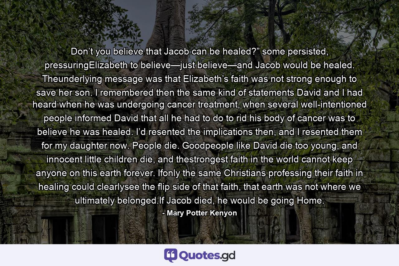 Don’t you believe that Jacob can be healed?” some persisted, pressuringElizabeth to believe—just believe—and Jacob would be healed. Theunderlying message was that Elizabeth’s faith was not strong enough to save her son. I remembered then the same kind of statements David and I had heard when he was undergoing cancer treatment, when several well-intentioned people informed David that all he had to do to rid his body of cancer was to believe he was healed. I’d resented the implications then, and I resented them for my daughter now. People die. Goodpeople like David die too young, and innocent little children die, and thestrongest faith in the world cannot keep anyone on this earth forever. Ifonly the same Christians professing their faith in healing could clearlysee the flip side of that faith, that earth was not where we ultimately belonged.If Jacob died, he would be going Home. - Quote by Mary Potter Kenyon