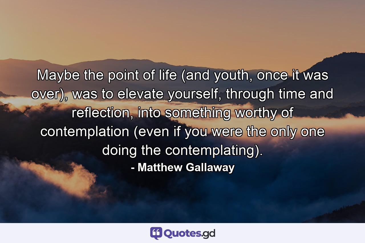 Maybe the point of life (and youth, once it was over), was to elevate yourself, through time and reflection, into something worthy of contemplation (even if you were the only one doing the contemplating). - Quote by Matthew Gallaway