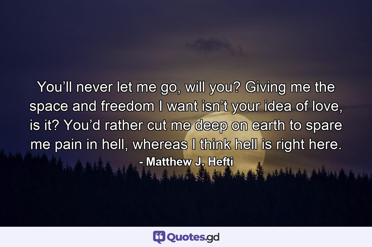 You’ll never let me go, will you? Giving me the space and freedom I want isn’t your idea of love, is it? You’d rather cut me deep on earth to spare me pain in hell, whereas I think hell is right here. - Quote by Matthew J. Hefti