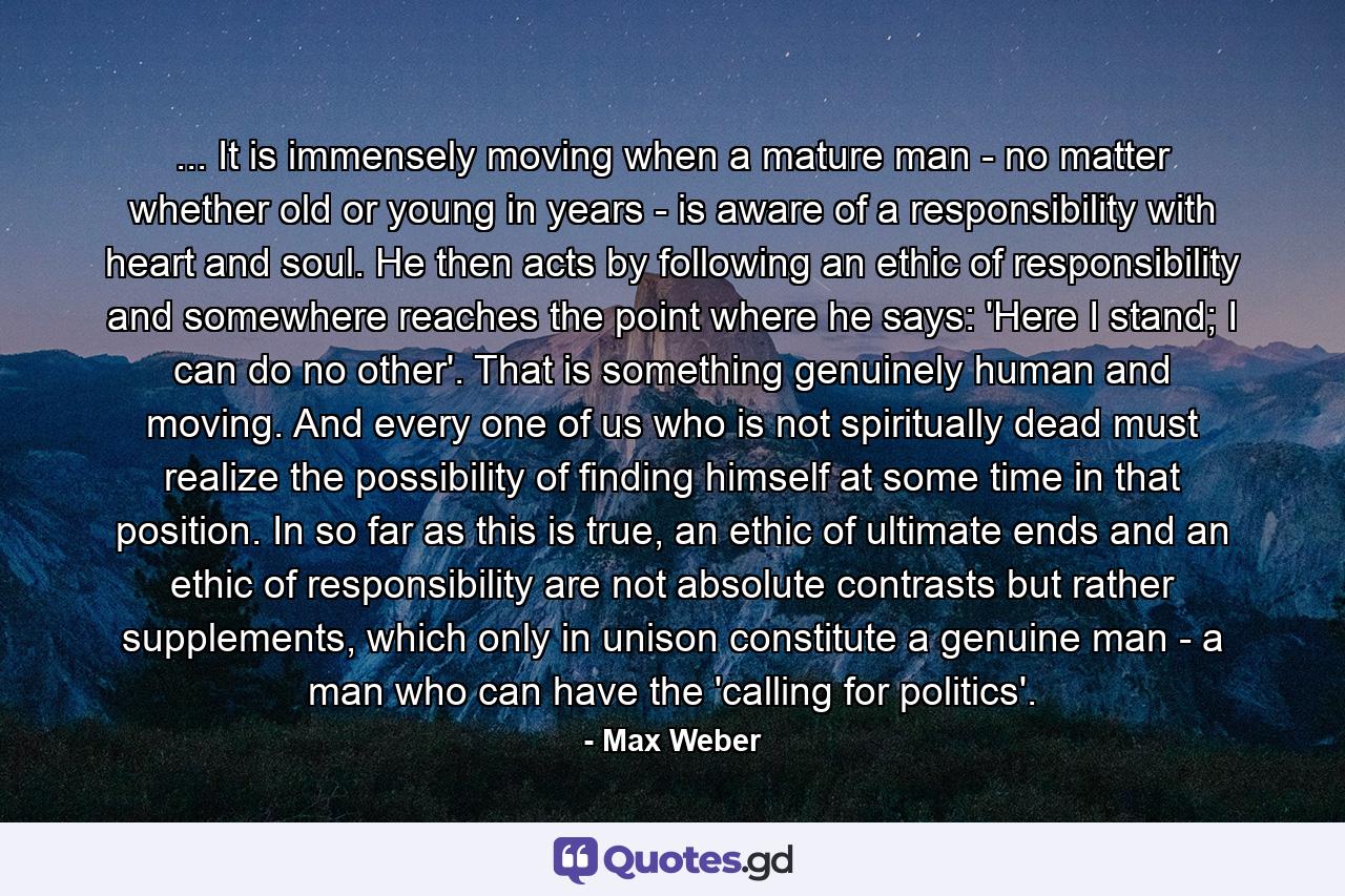 ... It is immensely moving when a mature man - no matter whether old or young in years - is aware of a responsibility with heart and soul. He then acts by following an ethic of responsibility and somewhere reaches the point where he says: 'Here I stand; I can do no other'. That is something genuinely human and moving. And every one of us who is not spiritually dead must realize the possibility of finding himself at some time in that position. In so far as this is true, an ethic of ultimate ends and an ethic of responsibility are not absolute contrasts but rather supplements, which only in unison constitute a genuine man - a man who can have the 'calling for politics'. - Quote by Max Weber