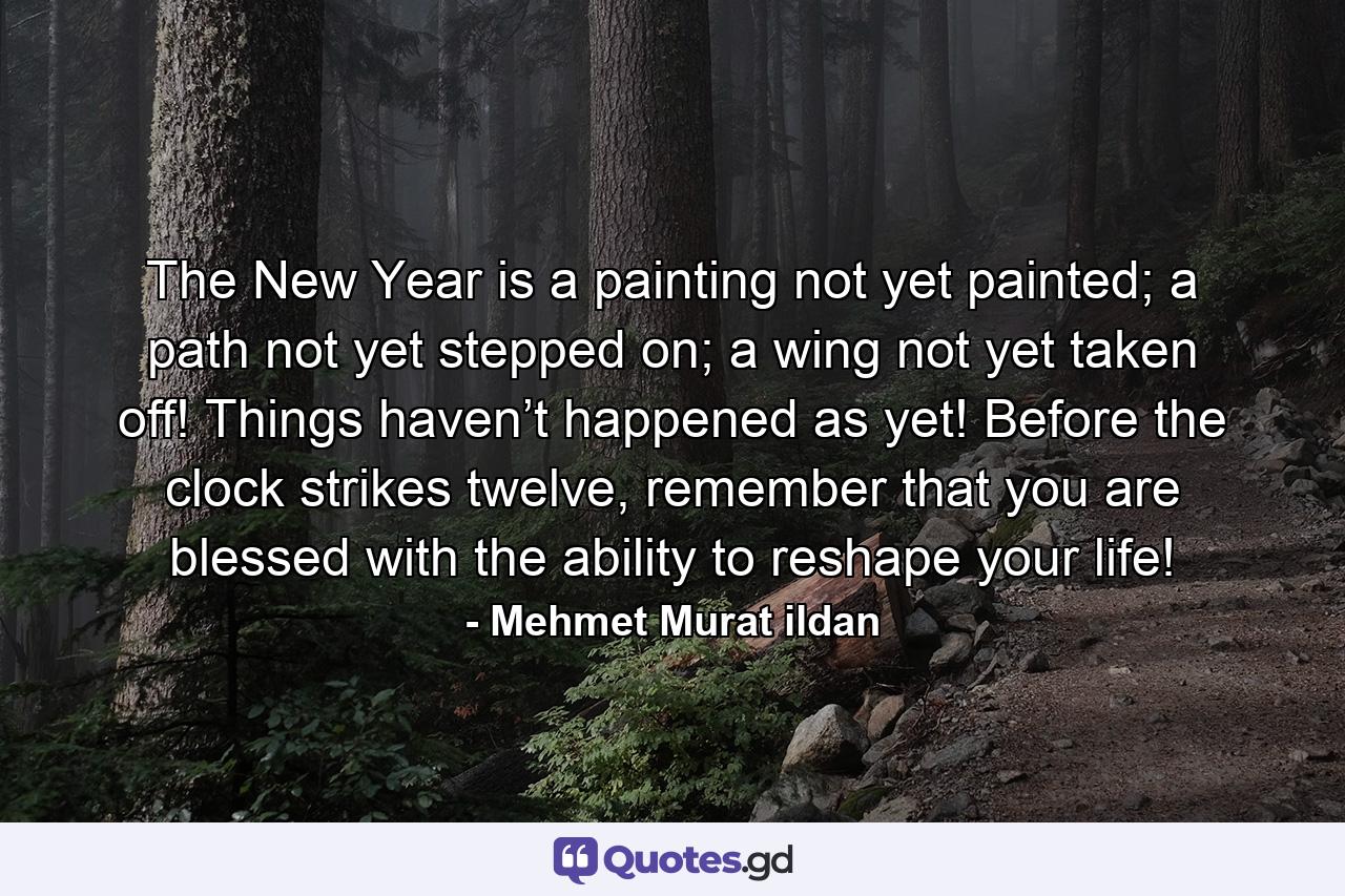 The New Year is a painting not yet painted; a path not yet stepped on; a wing not yet taken off! Things haven’t happened as yet! Before the clock strikes twelve, remember that you are blessed with the ability to reshape your life! - Quote by Mehmet Murat ildan