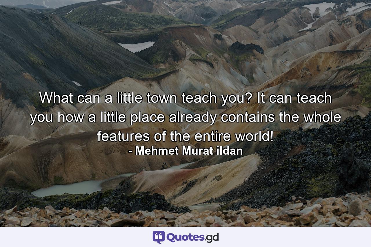 What can a little town teach you? It can teach you how a little place already contains the whole features of the entire world! - Quote by Mehmet Murat ildan