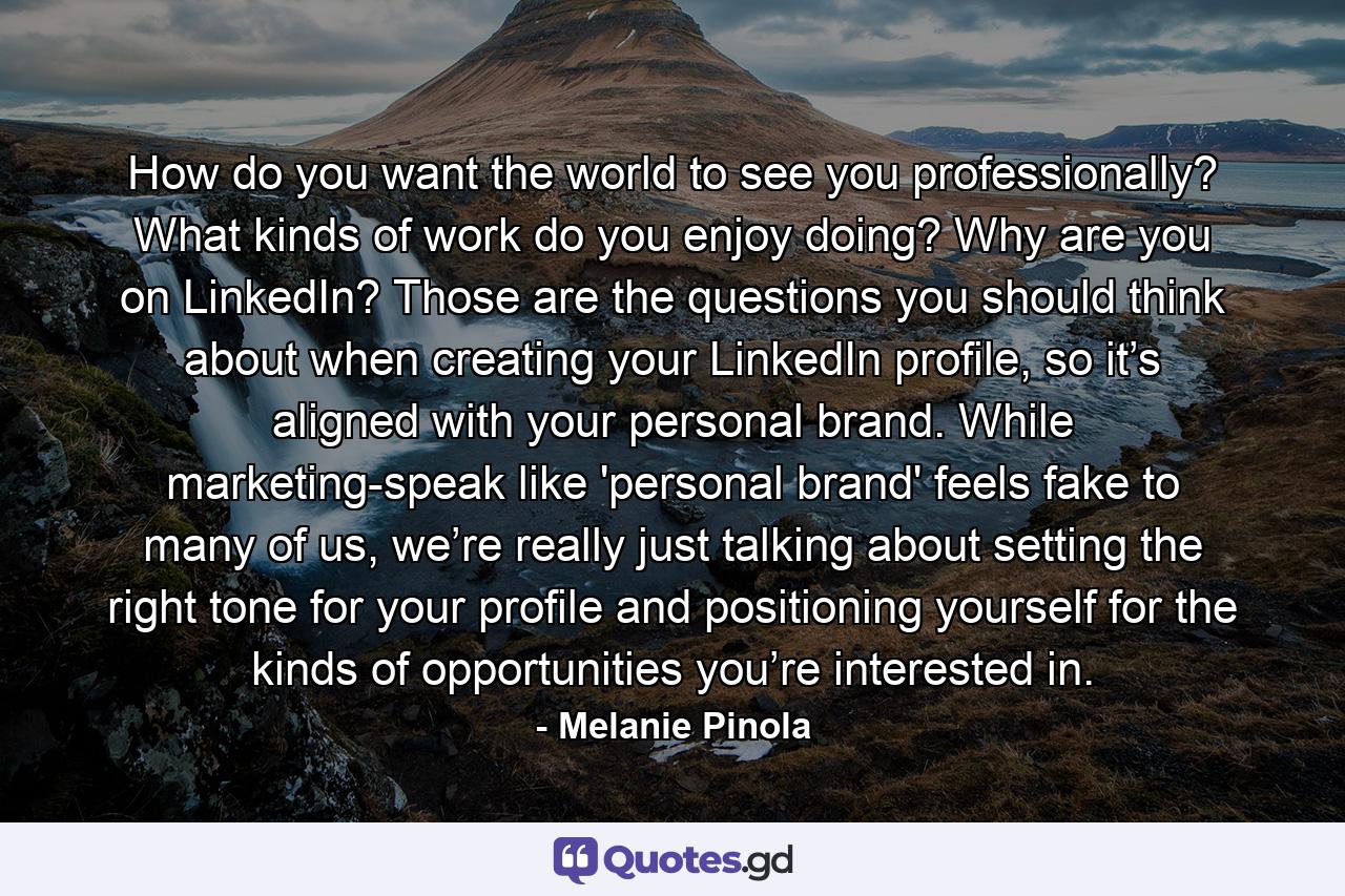 How do you want the world to see you professionally? What kinds of work do you enjoy doing? Why are you on LinkedIn? Those are the questions you should think about when creating your LinkedIn profile, so it’s aligned with your personal brand. While marketing-speak like 'personal brand' feels fake to many of us, we’re really just talking about setting the right tone for your profile and positioning yourself for the kinds of opportunities you’re interested in. - Quote by Melanie Pinola