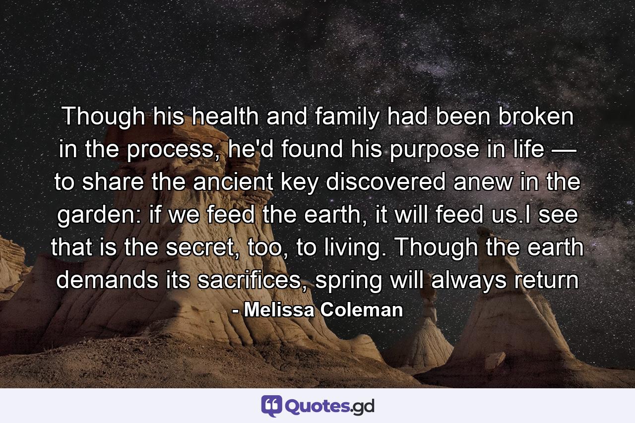 Though his health and family had been broken in the process, he'd found his purpose in life — to share the ancient key discovered anew in the garden: if we feed the earth, it will feed us.I see that is the secret, too, to living. Though the earth demands its sacrifices, spring will always return - Quote by Melissa Coleman