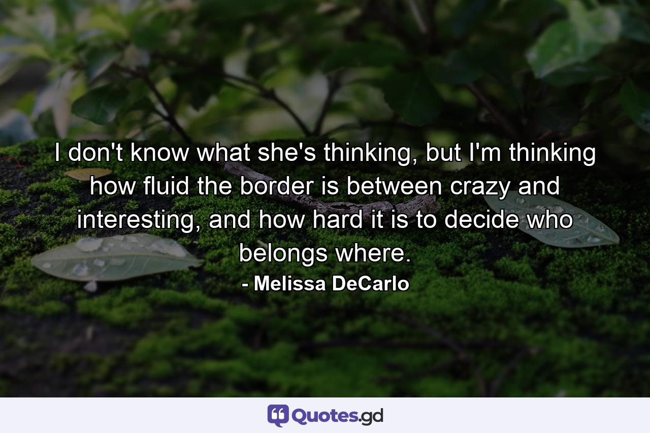 I don't know what she's thinking, but I'm thinking how fluid the border is between crazy and interesting, and how hard it is to decide who belongs where. - Quote by Melissa DeCarlo