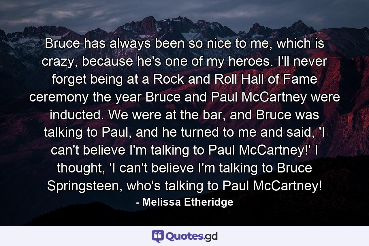 Bruce has always been so nice to me, which is crazy, because he's one of my heroes. I'll never forget being at a Rock and Roll Hall of Fame ceremony the year Bruce and Paul McCartney were inducted. We were at the bar, and Bruce was talking to Paul, and he turned to me and said, 'I can't believe I'm talking to Paul McCartney!' I thought, 'I can't believe I'm talking to Bruce Springsteen, who's talking to Paul McCartney! - Quote by Melissa Etheridge